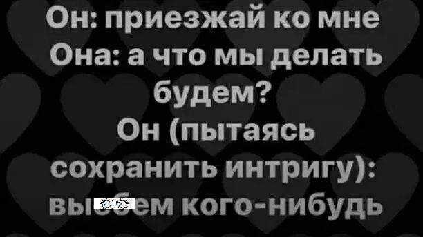 Он приезжай ко мне Она а что мы делать будем Он пытаясь сохранить интригу выеФем кого нибудь