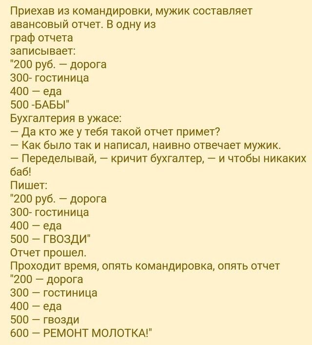 Приехав из командировки мужик составляет авансовый отчет В одну из граф отчета записывает 200 руб дорога 300 гостиница 400 еда 500 БАБЫ Бухгалтерия в ужасе Да кто же у тебя такой отчет примет Как было так и написал наивно отвечает мужик Переделывай кричит бухгалтер и чтобы никаких баб Пишет 200 руб дорога 300 гостиница 400 еда 500 ГВОЗДИ отчет прош