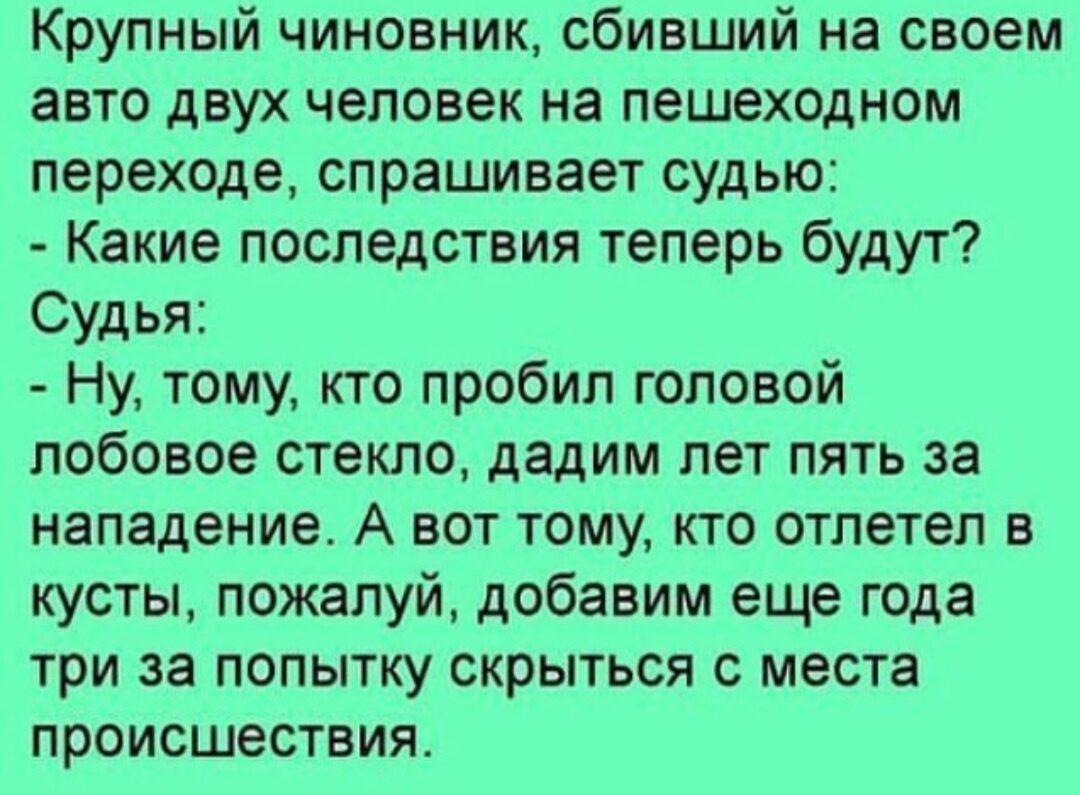 Крупный чиновник сбивший на своем авто двух человек на пешеходном переходе спрашивает судью Какие последствия теперь будут Судья Ну тому кто пробил головой лобовое стекло дадим лет пять за нападение А вот тому кто отлетел в кусты пожалуй добавим еще года три за попытку скрыться с места происшествия