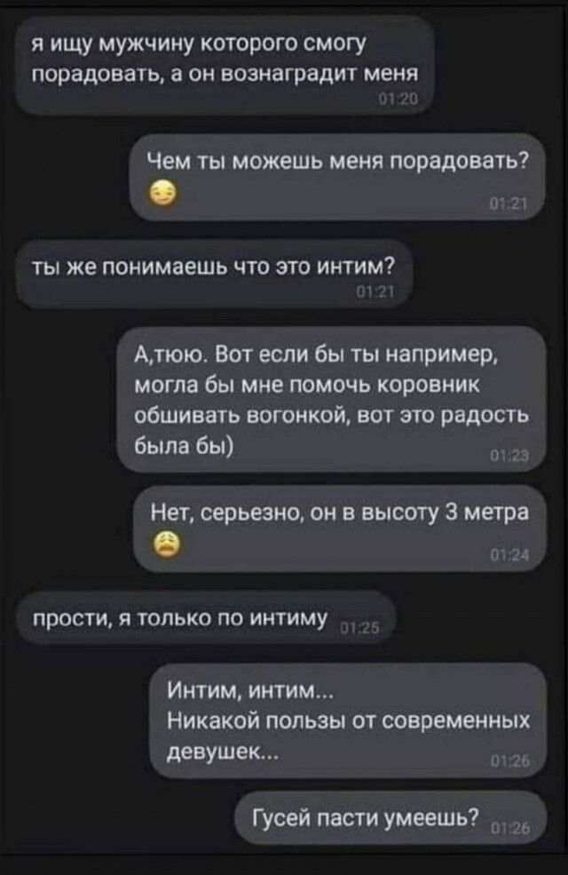 я ищу мужчину которого смогу порадовать а он вознаградит меня Чем ты можешь меня порадовать ты же понимаешь что это интим Алюю Вот если бы ты например могла бы мне помочь коровник обшивать вогонкой вот это радость была бы о123 Нет серьезно он в высоту 3 метра е от прости я только по интиму Интим интим Никакой пользы от современных девушек о Гусей п