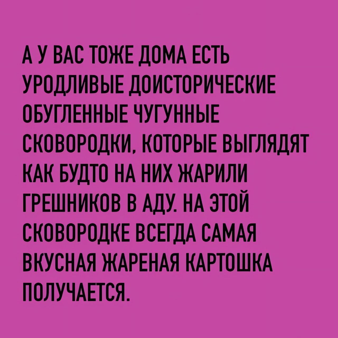 АУ ВАС ТОЖЕ ДОМА ЕСТЬ УРОДЛИВЫЕ ДОИСТОРИЧЕСКИЕ ОБУГЛЕННЫЕ ЧУГУННЫЕ СКОВОРОДКИ КОТОРЫЕ ВЫГЛЯДЯТ КАК БУДТО НА НИХ ЖАРИЛИ ГРЕШНИКОВ В АДУ НА ЭТОЙ СКОВОРОДКЕ ВСЕГДА САМАЯ ВКУСНАЯ ЖАРЕНАЯ КАРТОШКА ПОЛУЧАЕТСЯ