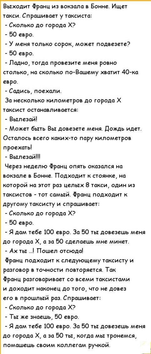 Выходит Франц из вокзала в Бонне Ищет такси Спрашивает у таксиста Сколько до города Х2 50 евро У меня только сорок может подвезете 50 евро Лодно тогда провезите меня ровно столько на сколько по Вашему жватит 40 ка евро Содись поехали За несколько километров до города Х таксист останавливается Вылезай Может быть Вы довезете меня Дождь идет Осталось 