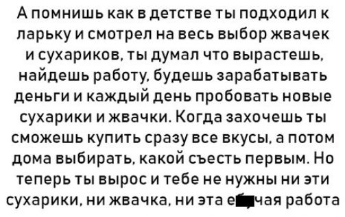 Апомнишь как в детстве ты подходил к ларьку и смотрел на весь выбор жвачек исухариков ты думал что вырастешь найдешь работу будешь зарабатывать деньги и каждый день пробовать новые сухарики и жвачки Когда захочешь ты сможешь купить сразу все вкусы а потом дома выбирать какой съесть первым Но теперь ты вырос и тебе не нужны ни эти сухарики ни жвачка