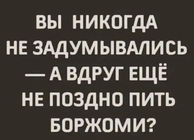 Вы никогда не задумывались  авдругещё не поздно пить боржоми?