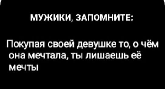 МУЖИКИ, ЗАПОМНИТЕ:
Покупая своей девушке то, о чём она мечтала, ты лишаешь её мечты