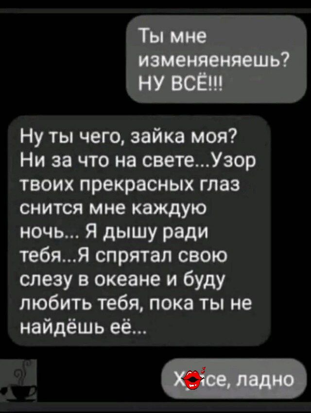 Ты мне изменяешь? НУ ВСЁ!!!

Ну ты чего, зайка моя? Ни за что на свете... Узор твоих прекрасных глаз снится мне каждую ночь... Я дышу ради тебя... Я спрятал свою слезу в океане и буду любить тебя, пока ты не найдёшь её...

ХО, всё, ладно
