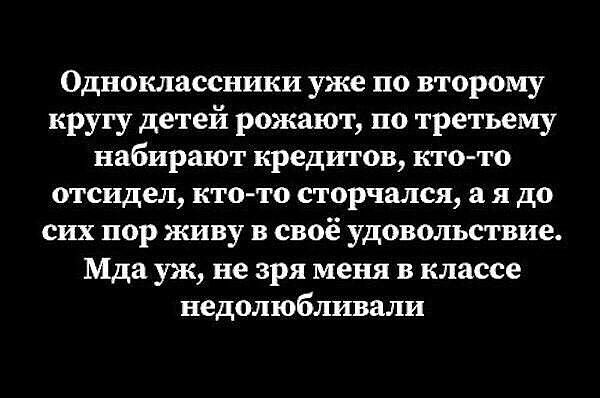 Одноклассники уже по второму кругу детей рожают, по третьему набирают кредитов, кто-то отсидел, кто-то сторчался, а я до сих пор живу в своё удовольствие. Мда уж, не зря меня в классе недолюбливали.