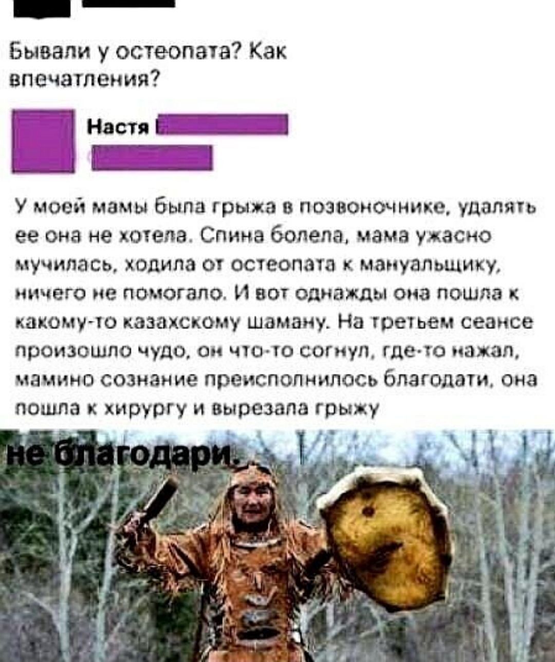 Бывали у остеопата? Как впечатления? У моей мамы была грыжа в позвоночнике, удалять ее она не хотела. Спина болела, мама ужасно мучилась, ходила от остеопата к мануальщику, ничего не помогало. И вот однажды она пошла к какому-то казахскому шаману. На третьем сеансе произошло чудо, он что-то согнул, где-то нажал, мамино сознание преисполнилось благодати, она пошла к хирургу и вырезала грыжу.