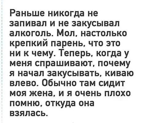 Раньше никогда не запивал и не закусывал алкоголь. Мол, настолько крепкий парень, что это ни к чему. Теперь, когда у меня спрашивают, почему я начал закусывать, киваю влево. Обычно там сидит моя жена, и я очень плохо помню, откуда она взялась.