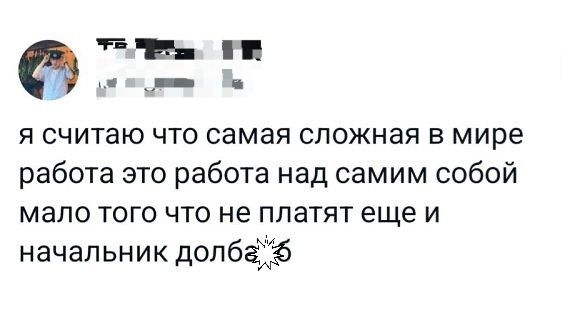 я считаю что самая сложная в мире работа это работа над самим собой мало того что не платят еще и начальник долба***