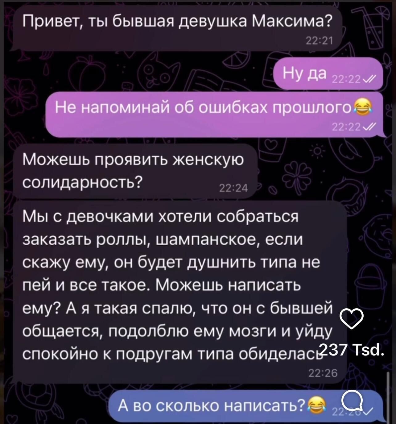Привет, ты бывшая девушка Максима?

Ну да

Не напоминай об ошибках прошлого😂

Можешь проявить женскую солидарность?

Мы с девочками хотели собраться заказать роллы, шампанское, если скажу ему, он будет душить типа не пей и все такое. Можешь написать ему?

А я такая сплю, что он с бывшей общается, подобно ему мозги и уйду спокойно к подругам типа обиделась.

А во сколько написать?