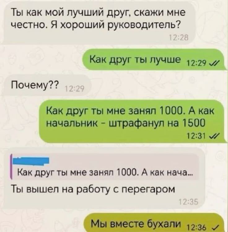 Ты как мой лучший друг, скажи мне честно. Я хороший руководитель?
Как друг ты лучше
Почему??
Как друг ты мне занял 1000. А как начальник – штрафанул на 1500
Ты вышел на работу с перегаром
Мы вместе бухали