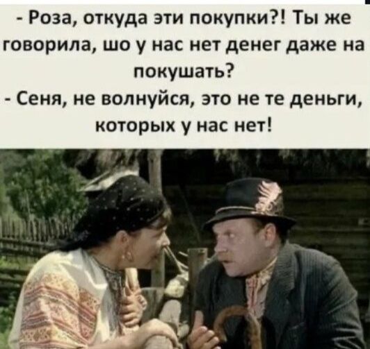- Роза, откуда эти покупки?! Ты же говорила, шо у нас нет денег даже на кушать?
- Сень, не волнуйся, это не те деньги, которых у нас нет!