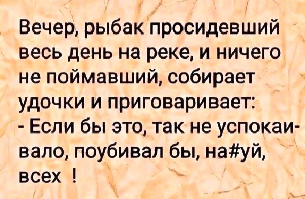 Вечер, рыбак просидевший весь день на реке, и ничего не поймавший, собирает удочки и приговаривает:
- Если бы это, так не успокаивало, поубивал бы, на#уй, всех !