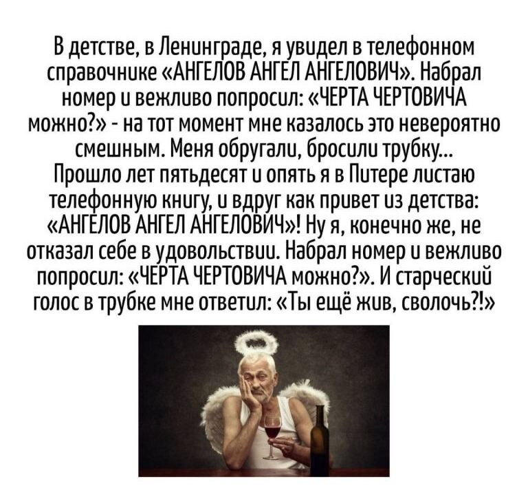 В детстве, в Ленинграде, я увидел в телефонном справочнике «АНГЕЛОВ АНГЕЛЬ ИВИЧ». Набрал номер и вежливо спросил: «ЧЕРТА ЧЕРТОВИЧА можно?» - на тот момент мне казалось это невероятно смешным.
Меня обругали, бросили трубку...
Прошло лет пятьдесят и опять я в Питере листаю телефонную книгу, и вдруг как приходит из детства: «АНГЕЛОВ АНГЕЛЬ ИВИЧ!»
Ну, конечно же, я не отказал себе в удовольствии. Набрал номер и вежливо спросил: «ЧЕРТА ЧЕРТОВИЧА можно?». И старческий голос в трубке мне ответил: «Ты еще жив, сволочью!»