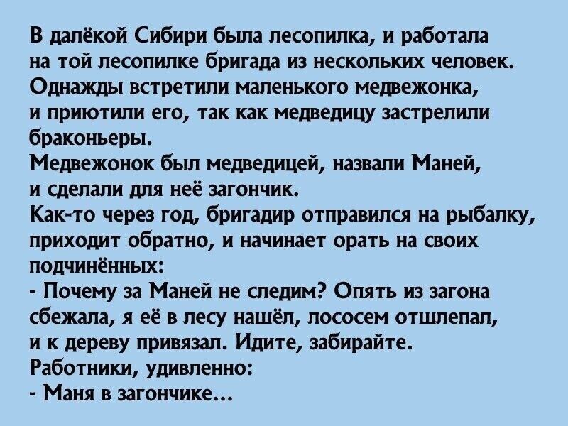 В далёкой Сибири была лесопилка, и работала на той лесопилке бригада из нескольких человек. Однажды встретили маленького медвежонка, и приютили его, так как медведицу застрелили браконьеры.

Медвежонок был медведицей, назвали Маней, и сделали для неё загончик.
Как-то через год, бригада отправилась на рыбалку, приходит обратно, и начинает орать на своих подчинённых:
- Почему за Маней не следим? Опять из загона сбежала, а к дереву привязали. Идите, забирайте.
Работники, удивлённо:
- Маня в загончике...