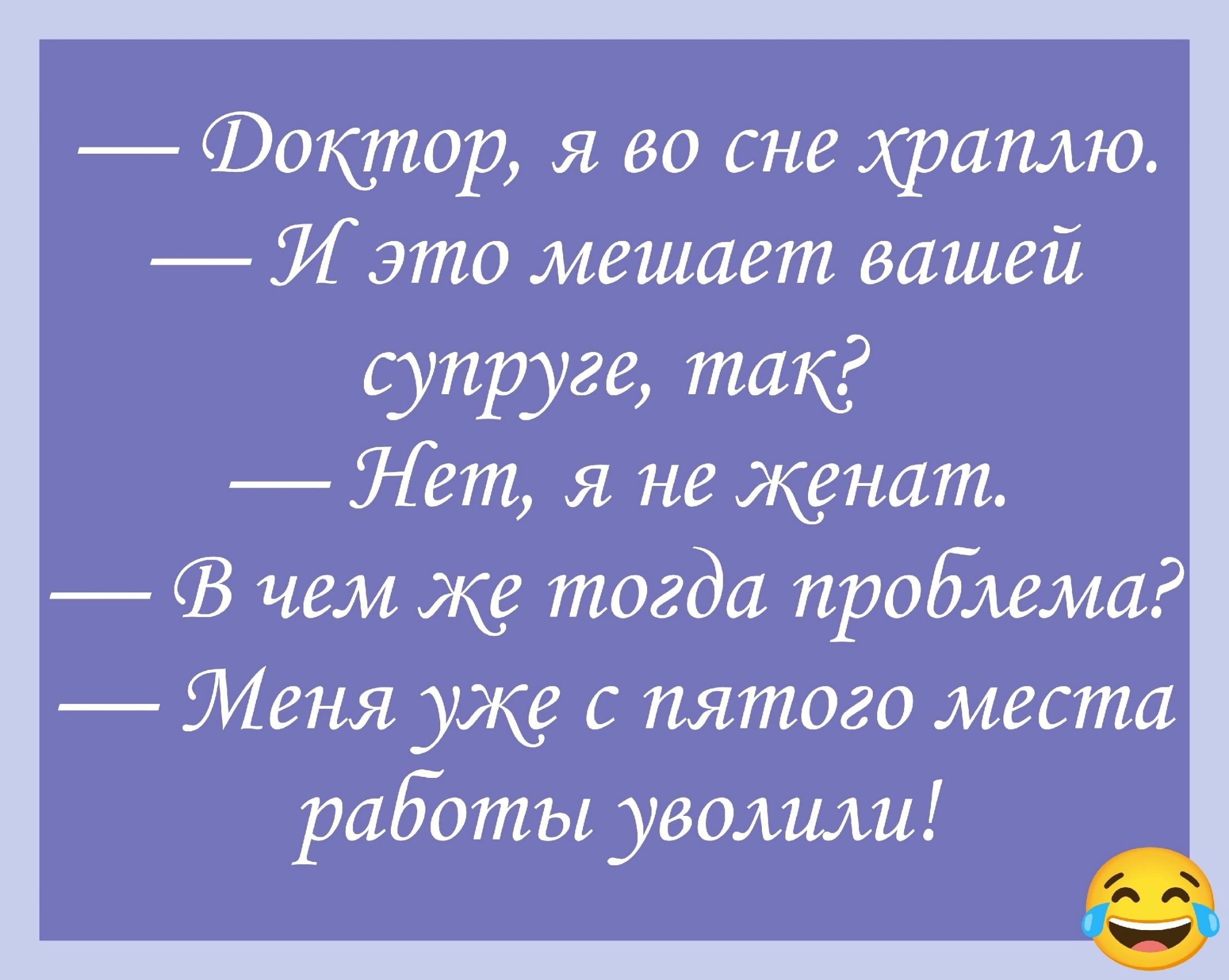 — Доктор, я во сне храплю.
— И это мешает вашей супруге, так?
— Нет, я не женат.
— В чем же тогда проблема?
— Меня уже с пятого места работы уволили!