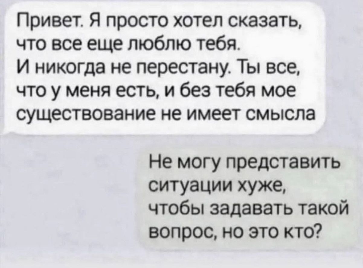 Привет. Я просто хотел сказать, что все еще люблю тебя. И никогда не перестану. Ты все, что у меня есть, и без тебя мое существование не имеет смысла

Не могу представить ситуации хуже, чтобы задавать такой вопрос, но это кто?
