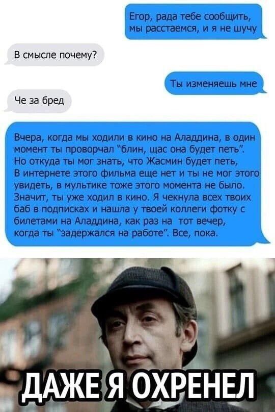 Егор, рада тебе сообщить, мы расстаемся, я не шучу
В смысле почему?
Че за бред
Ты изменяешь мне
Вчера, когда мы ходили в кино на Аладдина, в один момент ты проворчал 