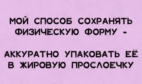 МОЙ СПОСОБ СОХРАНЯТЬ ФИЗИЧЕСКУЮ ФОРМУ - АККУРАТНО УПАКОВАТЬ ЕЁ В ЖИРОВУЮ ПРОСЛОЕЧКУ