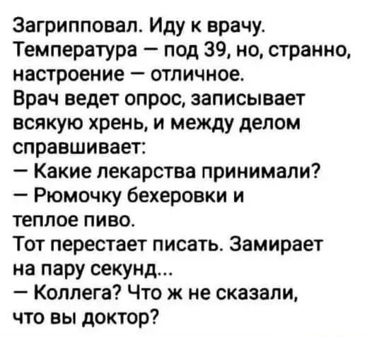 Загрипповал. Иду к врачу. Температура – под 39, но, странно, настроение – отличное.
Врач ведёт опрос, записывает всякую хрень, и между делом справшивает:
— Какие лекарства принимали?
— Рюмочку бехеровки и тёплое пиво.
Тот перестаёт писать. Замирает на пару секунд...
— Коллега? Что же не сказали, что вы доктор?