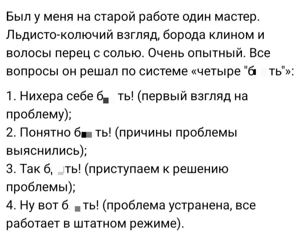 Был у меня на старой работе один мастер. Льдинсто-кольчужий взгляд, борода клином и волосы перец с солью. Очень опытный. Все вопросы он решал по системе «четыре б... ть»: 1. Нихера себе б... ть! (первый взгляд на проблему); 2. Понятно б... ть! (причины проблемы выяснились); 3. Так б..., ть! (приступаем к решению проблемы); 4. Ну вот б... ть! (проблема устранена, все работает в штатном режиме).