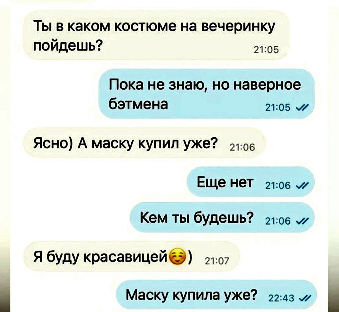Ты в каком костюме на вечеринку пойдёшь?
Пока не знаю, но наверное бэтмена.
Ясно) А маску купил уже?
Еще нет
Кем ты будешь?
Я буду красивицей
Маску купила уже?