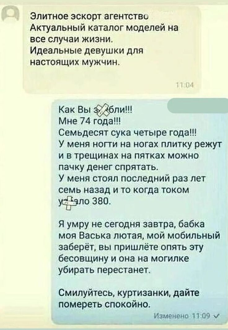 Как Вы х**ели!!!
Мне 74 года!!!
Семьдесят сука четыре года!!!
У меня ноги на ногах плитку жрут и в трещинах на пятах можно пачку денег спрятать.
У меня стоял последний раз лет семь назад и то когда током уделало 380.

Я умру не сегодня завтра, бабка моя Васька лютая, мой мобильный заберёт, вы пришлите опять эту бессовестную и она на могилке убирать перестанет.

Смилуйтесь, куртизанки, дайте помереть спокойно.