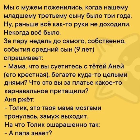 Мы с мужем поженились, когда нашему младшему третьему сыну было три года.
Ну, раньше всё как-то руки не доходили. Некогда всё было.
За пару недель до самого, собственно, события средний сын (9 лет) спрашивает:
- Мама, что вы суетитесь с тётей Аней (его крестной), бегаете куда-то целыми днями? Что это вы за платье какое-то карнавальное притаскивали?
Аня ржёт:
- Толик, это твоя мама мозгами тронулся, замуж выходит.
На что Толик ошарашенно так:
- А папа знает?
