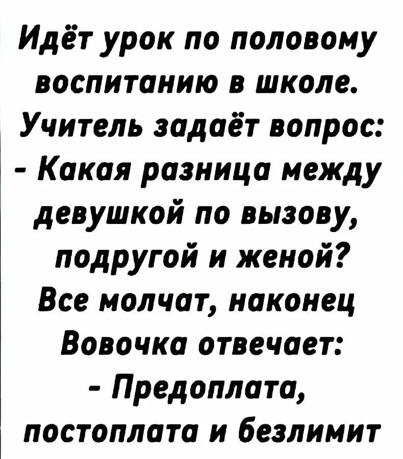 Идёт урок по половому воспитанию в школе. Учитель задаёт вопрос: - Какая разница между девушкой по вызову, подругой и женой? Все молчат, наконец Вовочка отвечает: - Предоплата, постоплата и безлимит.