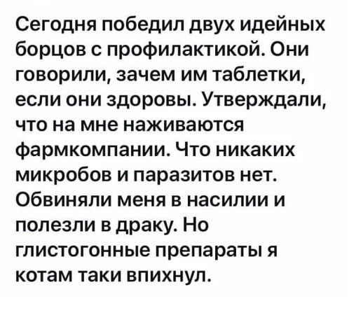 Сегодня победил двух идейных борцов с профилактикой. Они говорили, зачем им таблетки, если они здоровы. Утверждали, что на мне наживаются фармкомпании. Что никаких микробов и паразитов нет. Обвиняли меня в насилии и полезли в драку. Но глистогонные препараты я котам таки впихнул.
