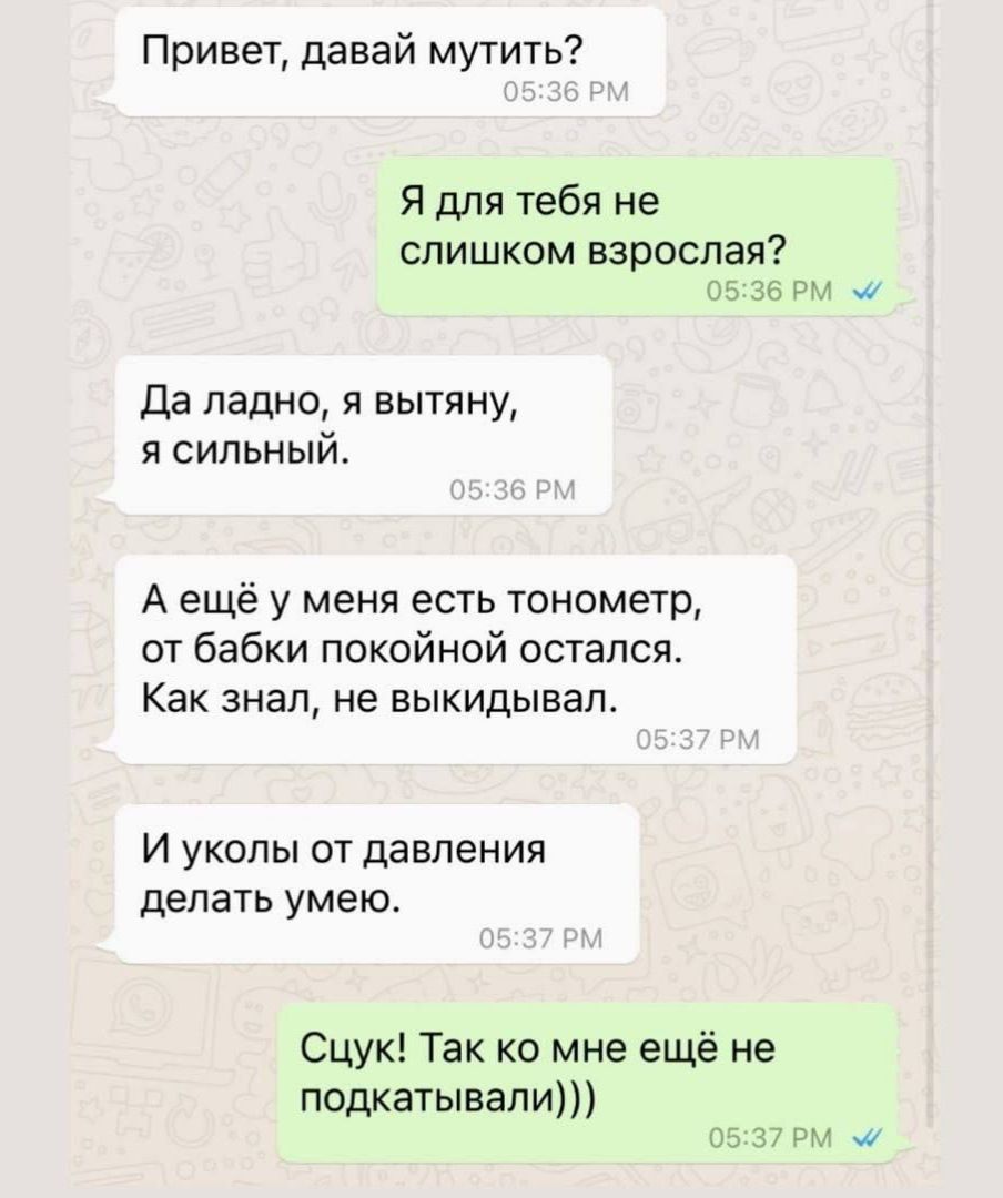 Привет, давай мутить? Я для тебя не слишком взрослая? Да ладно, я вытяну, я сильный. А ещё у меня есть тонометр, от бабки покойной остался. Как знаю, не выкидывал. И уколы от давления делать умею. Цюк! Так ко мне ещё не подкидывали)))