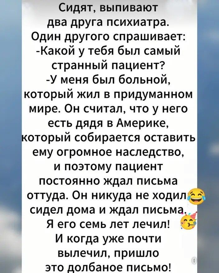 Сидят, выпивают два друга психиатра. Один другого спрашивает: -Какой у тебя был самый странный пациент? -У меня был больной, который жил в придуманном мире. Он считал, что у него есть дядя в Америке, который собирается оставить ему огромное наследство, и поэтому пациент постоянно ждал письма оттуда. Он никуда не ходил, сидел дома и ждал письма. Я его семь лет лечил! И когда уже почти вылечил, пришло это долбаное письмо!