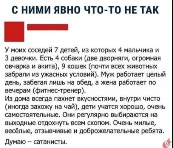 С НИМИ ЯВНО ЧТО-ТО НЕ ТАК

У моих соседей 7 детей, из которых 4 мальчика и 3 девочки. Есть 4 собаки (две дворняги, огромная овчарка иakita), 9 кошек (почти всех животных забрали из ужасных условий). Муж работает целый день, забега лишь на обед, а жена работает по вечерам (фитнес-тренер).

Из дома всегда пахнет вкусностями, внутри чисто (иногда захожу на чай), дети учатся хорошо, очень самостоятельные. Они регулярно выбираются на выходные отдыхать всем скопом. Они милые, весёлые, отзывчивые и доброкачественные ребята.

Думаю – сатанисты.