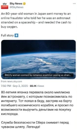 80-летняя японка перевела около миллиона иен астронавту, с которым познакомилась по интернету. Тот попал в беду, застряв на борту погибшего космического корабля, и просил по возможности выручить деньгами на покупку кислорода.

Служба безопасности Сбера снимает перед чуваком шляпу. Легенда!