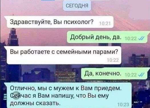 СЕГОДНЯ
Здравствуйте, Вы психолог? 10:21
Добрый день, да. 10:22
Вы работаете с семейными парами? 10:22
Да, конечно. 10:22
Отлично, мы с мужем к Вам придем. Сейчас я Вам напишу, что Вы ему должны сказать. 10:23