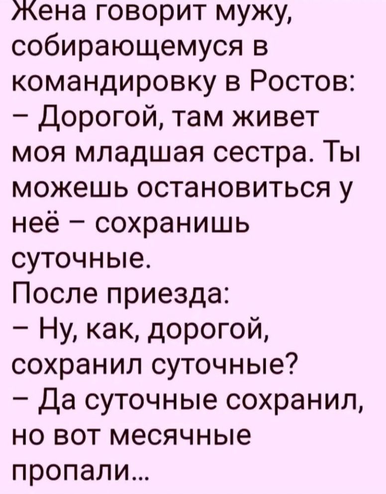 Жена говорит мужу, собирающемуся в командировку в Ростов: 
- Дорогой, там живет моя младшая сестра. Ты можешь остановиться у неё – сохранишь суточные.
После приезда:
- Ну, как, дорогой, сохранил суточные?
- Да суточные сохранил, но вот месячные пропали...