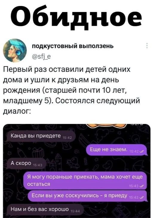 Обидное

подкустовый выползень
@sfj_e
Первый раз оставили детей одних дома и ушли к друзьям на день рождения (старшему почти 10 лет, младшему 5). Состоялся следующий диалог:

Канда вы приедете 15:42
Еще не знаем. 15:42
А скоро 15:43
Я могу пора…… приехать, мама хочет еще остаться 15:43
Если вы уже соскучились - я приеду 15:44
Нам и без вас хорошо 15:44