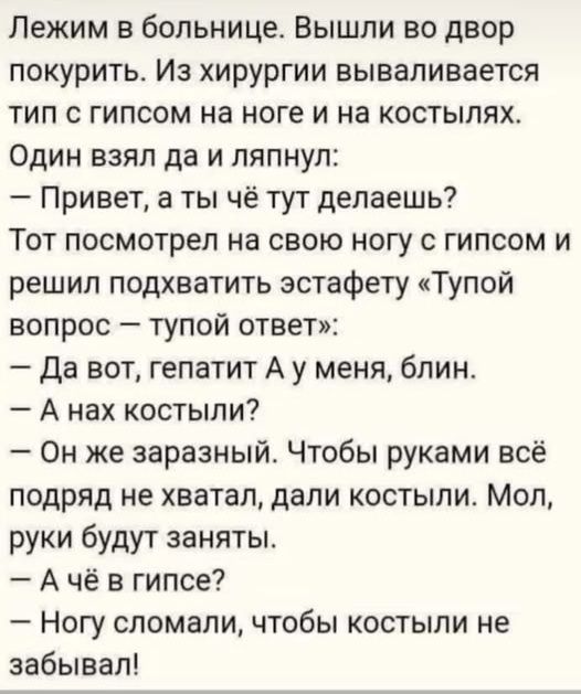 Лежим в больнице. Вышли во двор покурить. Из хирургии вываливается тип с гипсом на ноге и на костылях. Один взял да и ляпнул:
— Привет, а ты чё тут делаешь? Тот посмотрел на свою ногу с гипсом и решил подхватить эстафету «Тупой вопрос — тупой ответ»: 
— Да вот, гепатит A у меня, блин. 
— А нах костыли? 
— Он же заразный. Чтобы руками всё подряд не хватал, дали костыли. Мол, руки будут заняты. 
— А чё в гипсе? 
— Ногу сломали, чтобы костыли не забывал!