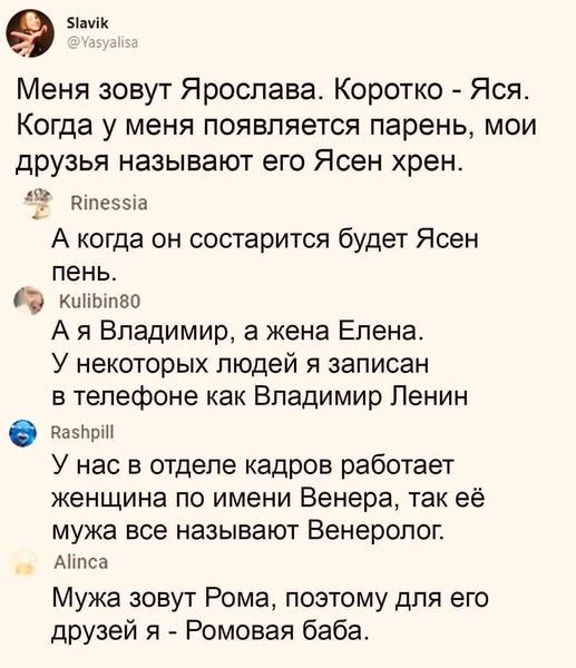 Меня зовут Ярослава. Коротко - Яся. Когда у меня появляется парень, мои друзья называют его Ясен хрен.
А когда он состарится будет Ясен пень.
А я Владимир, а жена Елена. У некоторых людей я записан в телефоне как Владимир Ленин.
У нас в отделе кадров работает женщина по имени Венера, так её мужа все называют Венеролог.
Мужа зовут Рома, поэтому для его друзей я - Ромова баба.