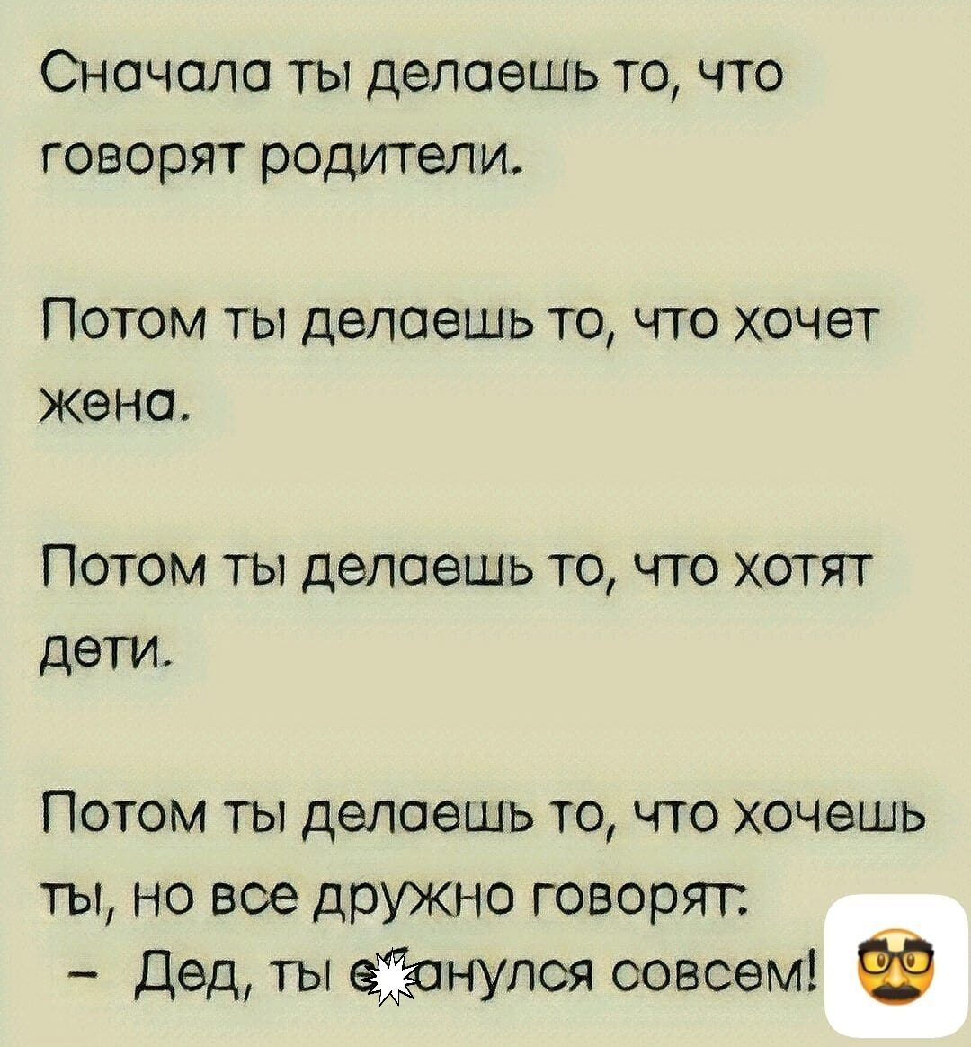 Сначала ты делаешь то, что говорят родители.

Потом ты делаешь то, что хочет жена.

Потом ты делаешь то, что хотят дети.

Потом ты делаешь то, что хочешь ты, но все дружно говорят.
- Дед, ты с*анулся совсем!