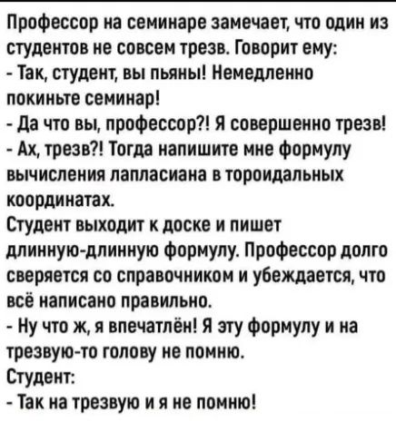 Профессор на семинаре замечает, что один из студентов не совсем трезв. Говорит ему:  - Так, студент, вы пьяны! Немедленно покиньте семинар!  - Да что вы, профессор?! Я совершенно трезв!  - Ах, трезв?! Тогда напишите мне формулу вычисления лапласиана в тороидальных координатах. Студент выходит к доске и пишет длинную-длинную формулу. Профессор долго сверяется со справочником и убеждается, что всё написано правильно.  - Ну что ж, я впечатлён! Я эту формулу и на трезвую голову не помню.  Студент:  - Так на трезвую и я не помню!