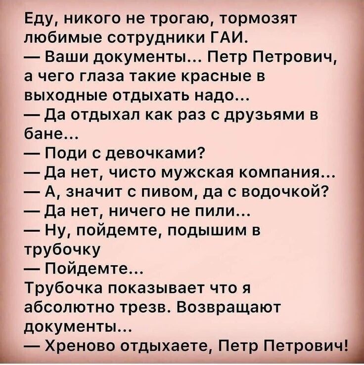Еду, никого не трогаю, тормозят любимые сотрудники ГАИ. — Ваши документы... Петр Петрович, а чего глаза такие красные в выходные отдыхать надо... — Да отдыхал как раз с друзьями в бане... — Поди с девочками? — Да нет, чисто мужская компания... — А, значит с пивом, да с водочкой? — Да нет, ничего не пил... — Ну, пойдемте, подышим в трубочку — Пойдемте... Трубочка показывает, что я абсолютно трезв. Возвращают документы... — Хреново отдыхаете, Петр Петрович!