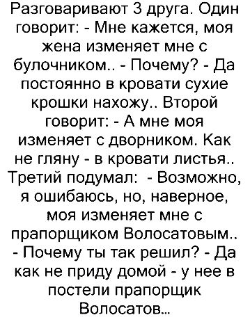 Разговаривают 3 друга. Один говорит: - Мне кажется, моя жена изменяет мне с булочником.. - Почему? - Да постоянно в кровати сухие крошки нахожу.. Второй говорит: - А мне моя изменяет с дворником. Как не гляну - в кровати листья.. Третий подумал: - Возможно, я ошибаюсь, но, наверное, моя изменяет мне с прапорщиком Волосатовым.. - Почему ты так решил? - Да как не приду домой - у нее в постели прапорщик Волосатов...