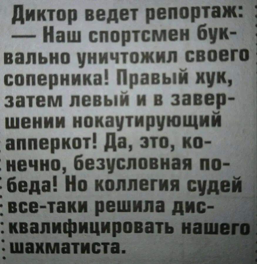 Диктор ведет репортаж: — Наш спортсмен буквально уничтожил своего соперника! Правый хук, затем левый и в завершении нокаутирующий апперкот! Да, это, конечно, безусловная победа! Но коллегия судей все-таки решила дисквалифицировать нашего шахматиста.