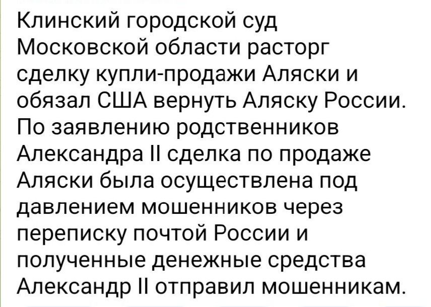 Клинский городской суд Московской области расторг сделку купли-продажи Аляски и обязал США вернуть Аляску России. По заявлению родственников Александра II сделка по продаже Аляски была осуществлена под давлением мошенников через переписку почтой России и полученные денежные средства отправил мошенникам.