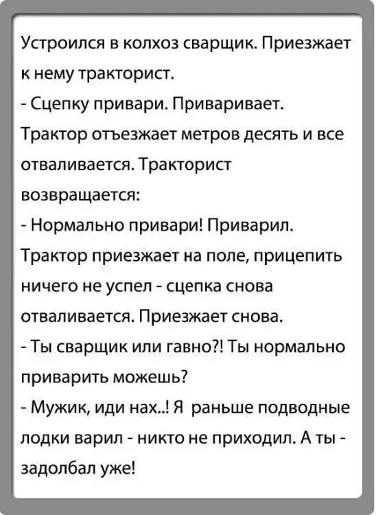 Устроился в колхоз сварщик. Приезжает тракторист: - Сцепку привари. Приваривает. Трактор отъезжает — и сцепка отваливается. Возвращается: - Нормально приварил. Приезжает снова — та же история. - Ты сварщик или гавно?! Ты нормально приварить можешь? - Мужик, иди нафиг! Я раньше подводные лодки варил — никому не приходил.
