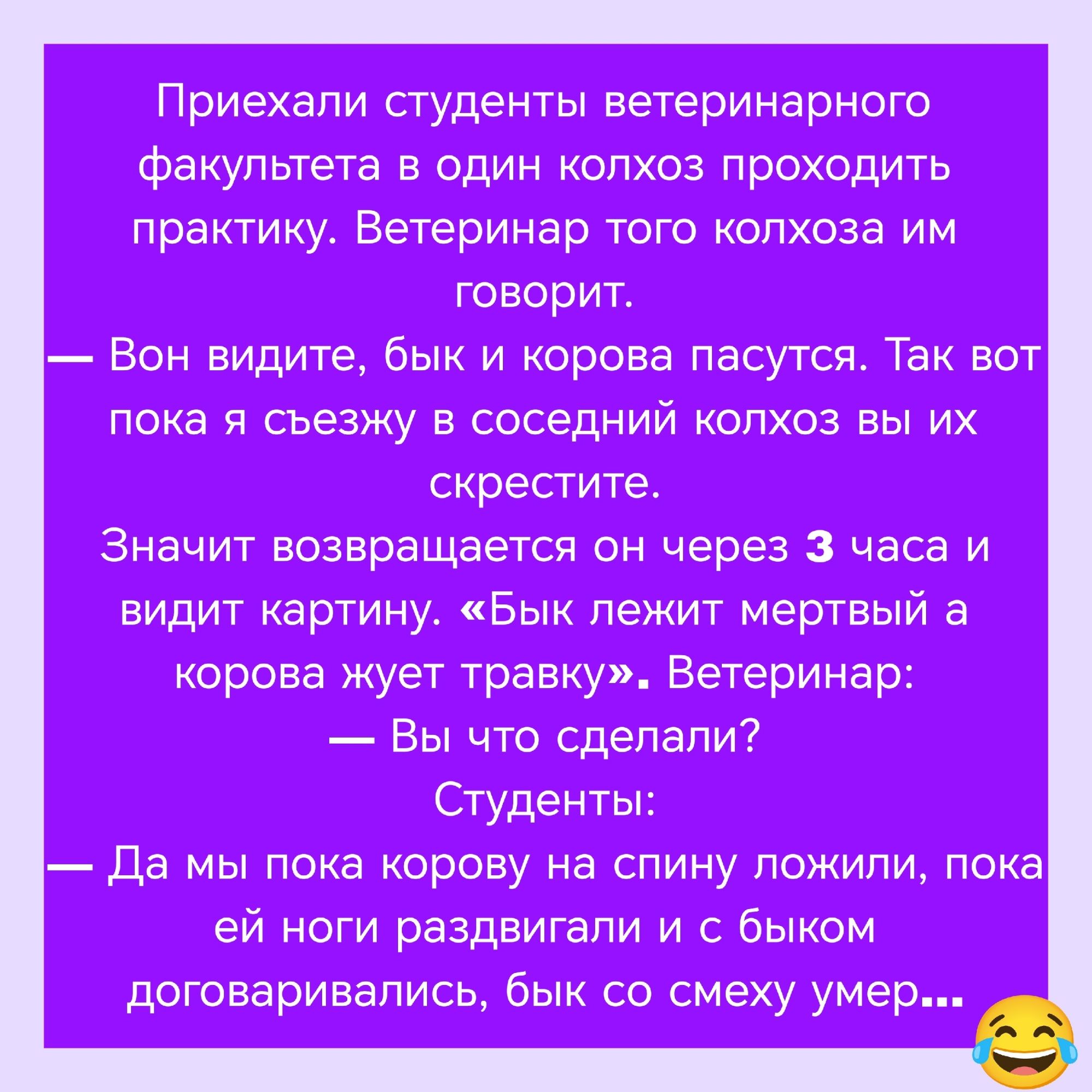 Приехали студенты ветеринарного факультета в один колхоз проходить практику. Ветеринар говорит: — Вон видите, бык и корова пасутся. Так вот пока я съезжу в соседний колхоз вы их скрестите. Значит возвращается он через 3 часа и видит картину. «Бык лежит мертвый, а корова жуёт травку». Ветеринар: — Вы что сделали? Студенты: — Да мы пока корову на спину ложили, пока ей ноги раздвигали и с быком договаривались, бык со смеху умер…