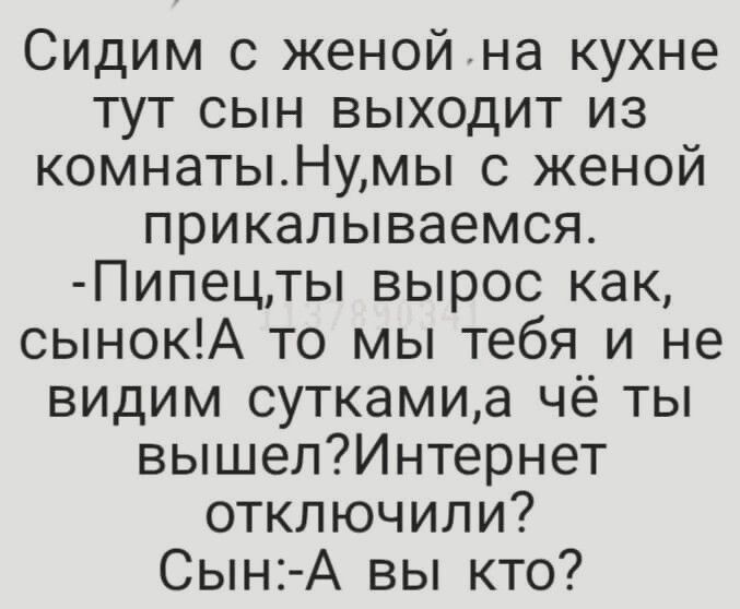 Сидим с женой на кухне тут сын выходит из комнаты. Ну,мы с женой прикалываемся. -Пипец,ты вырос как, сынок! А то мы тебя и не видим сутками,а чё ты вышел?Интернет отключили? Сын:-А вы кто?
