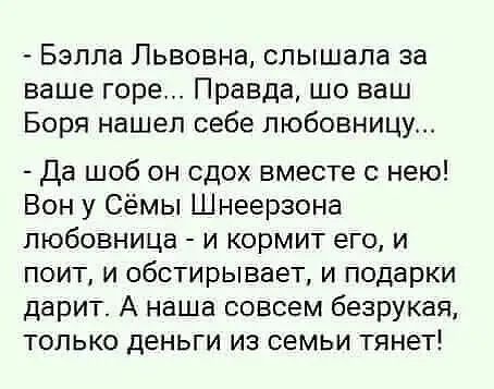 - Бэлла Львовна, слышала за ваше горе... Правда, шо ваш Боря нашел себе любовницу...
- Да шоб он сдох вместе с нею! Вон у Сёмы Шнерзона любовница - и кормит его, и поёт, и обстирывает, и подарки дарит. А наша совсем безрукая, только деньги из семьи тянут!